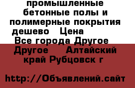 промышленные бетонные полы и полимерные покрытия дешево › Цена ­ 1 008 - Все города Другое » Другое   . Алтайский край,Рубцовск г.